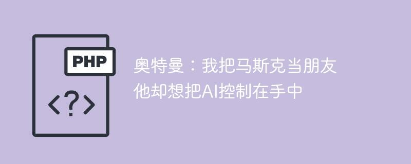 奥特曼：我把马斯克当朋友 他却想把AI控制在手中-奥多也互动社区