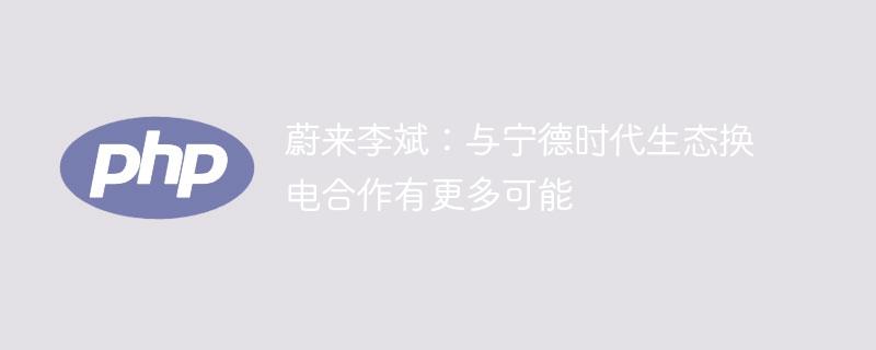 蔚来李斌：与宁德时代生态换电合作有更多可能-奥多也互动社区