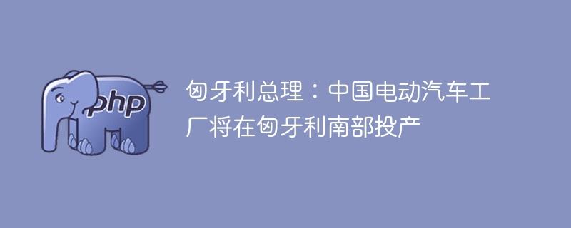 匈牙利总理：中国电动汽车工厂将在匈牙利南部投产-奥多也互动社区