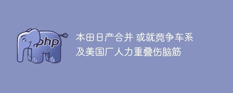 本田日产合并 或就竞争车系及美国厂人力重叠伤脑筋-奥多也互动社区