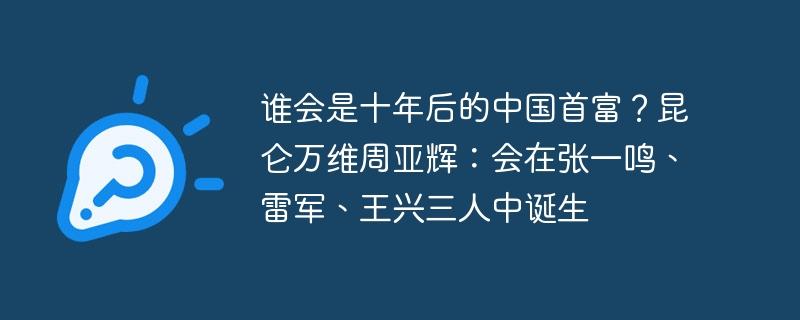 谁会是十年后的中国首富？昆仑万维周亚辉：会在张一鸣、雷军、王兴三人中诞生-奥多也互动社区